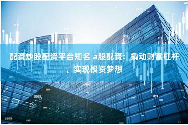 配资炒股配资平台知名 a股配资：撬动财富杠杆，实现投资梦想