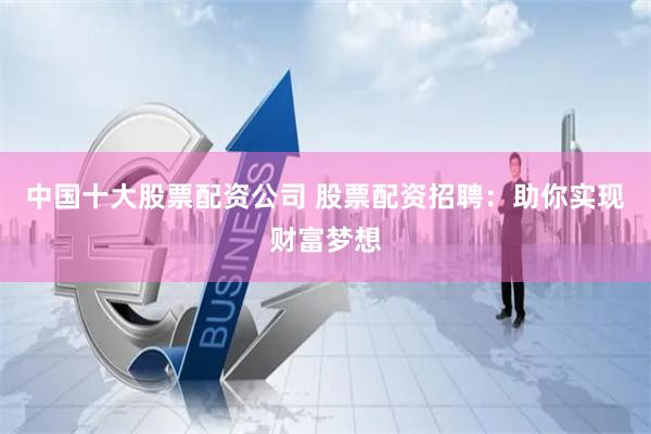 中国十大股票配资公司 股票配资招聘：助你实现财富梦想
