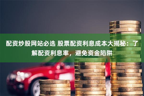 配资炒股网站必选 股票配资利息成本大揭秘：了解配资利息率，避免资金陷阱